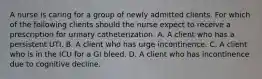 A nurse is caring for a group of newly admitted clients. For which of the following clients should the nurse expect to receive a prescription for urinary catheterization. A. A client who has a persistent UTI. B. A client who has urge incontinence. C. A client who is in the ICU for a GI bleed. D. A client who has incontinence due to cognitive decline.