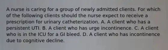 A nurse is caring for a group of newly admitted clients. For which of the following clients should the nurse expect to receive a prescription for urinary catheterization. A. A client who has a persistent UTI. B. A client who has urge incontinence. C. A client who is in the ICU for a GI bleed. D. A client who has incontinence due to cognitive decline.