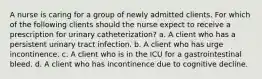 A nurse is caring for a group of newly admitted clients. For which of the following clients should the nurse expect to receive a prescription for urinary catheterization? a. A client who has a persistent urinary tract infection. b. A client who has urge incontinence. c. A client who is in the ICU for a gastrointestinal bleed. d. A client who has incontinence due to cognitive decline.