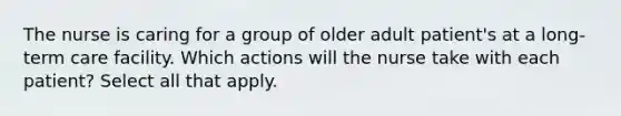 The nurse is caring for a group of older adult patient's at a long-term care facility. Which actions will the nurse take with each patient? Select all that apply.