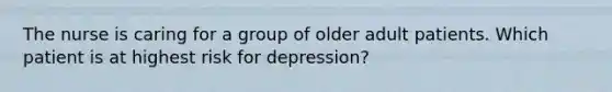 The nurse is caring for a group of older adult patients. Which patient is at highest risk for depression?