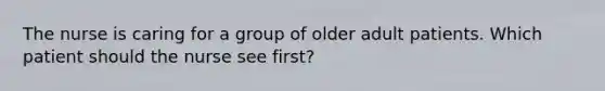 The nurse is caring for a group of older adult patients. Which patient should the nurse see first?