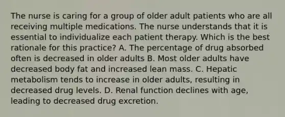 The nurse is caring for a group of older adult patients who are all receiving multiple medications. The nurse understands that it is essential to individualize each patient therapy. Which is the best rationale for this practice? A. The percentage of drug absorbed often is decreased in older adults B. Most older adults have decreased body fat and increased lean mass. C. Hepatic metabolism tends to increase in older adults, resulting in decreased drug levels. D. Renal function declines with age, leading to decreased drug excretion.