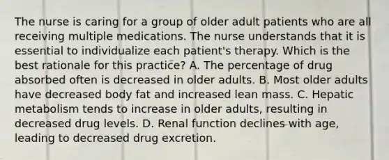 The nurse is caring for a group of older adult patients who are all receiving multiple medications. The nurse understands that it is essential to individualize each patient's therapy. Which is the best rationale for this practice? A. The percentage of drug absorbed often is decreased in older adults. B. Most older adults have decreased body fat and increased lean mass. C. Hepatic metabolism tends to increase in older adults, resulting in decreased drug levels. D. Renal function declines with age, leading to decreased drug excretion.