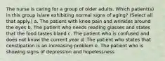 The nurse is caring for a group of older adults. Which patient(s) in this group is/are exhibiting normal signs of aging? (Select all that apply.) a. The patient with knee pain and wrinkles around the eyes b. The patient who needs reading glasses and states that the food tastes bland c. The patient who is confused and does not know the current year d. The patient who states that constipation is an increasing problem e. The patient who is showing signs of depression and hopelessness