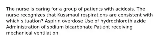 The nurse is caring for a group of patients with acidosis. The nurse recognizes that Kussmaul respirations are consistent with which situation? Aspirin overdose Use of hydrochlorothiazide Administration of sodium bicarbonate Patient receiving mechanical ventilation