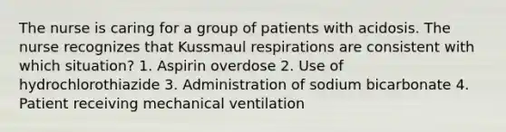 The nurse is caring for a group of patients with acidosis. The nurse recognizes that Kussmaul respirations are consistent with which situation? 1. Aspirin overdose 2. Use of hydrochlorothiazide 3. Administration of sodium bicarbonate 4. Patient receiving mechanical ventilation