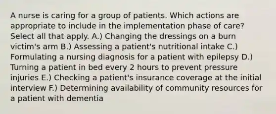 A nurse is caring for a group of patients. Which actions are appropriate to include in the implementation phase of care? Select all that apply. A.) Changing the dressings on a burn victim's arm B.) Assessing a patient's nutritional intake C.) Formulating a nursing diagnosis for a patient with epilepsy D.) Turning a patient in bed every 2 hours to prevent pressure injuries E.) Checking a patient's insurance coverage at the initial interview F.) Determining availability of community resources for a patient with dementia