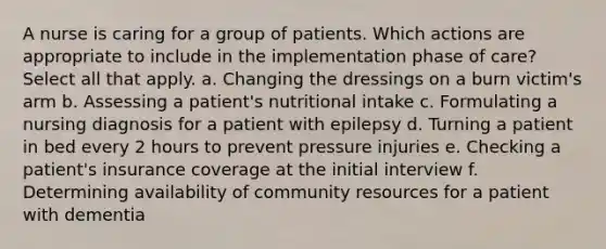 A nurse is caring for a group of patients. Which actions are appropriate to include in the implementation phase of care? Select all that apply. a. Changing the dressings on a burn victim's arm b. Assessing a patient's nutritional intake c. Formulating a nursing diagnosis for a patient with epilepsy d. Turning a patient in bed every 2 hours to prevent pressure injuries e. Checking a patient's insurance coverage at the initial interview f. Determining availability of community resources for a patient with dementia