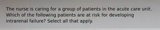 The nurse is caring for a group of patients in the acute care unit. Which of the following patients are at risk for developing intrarenal failure? Select all that apply.