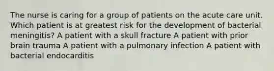 The nurse is caring for a group of patients on the acute care unit. Which patient is at greatest risk for the development of bacterial meningitis? A patient with a skull fracture A patient with prior brain trauma A patient with a pulmonary infection A patient with bacterial endocarditis