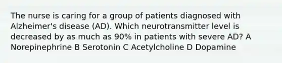 The nurse is caring for a group of patients diagnosed with Alzheimer's disease (AD). Which neurotransmitter level is decreased by as much as 90% in patients with severe AD? A Norepinephrine B Serotonin C Acetylcholine D Dopamine