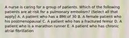 A nurse is caring for a group of patients. Which of the following patients are at risk for a pulmonary embolism? (Select all that apply) A. A patient who has a BMI of 30 B. A female patient who his postmenopausal C. A patient who has a fractured femur D. A patient who is a marathon runner E. A patient who has chronic atrial fibrillation