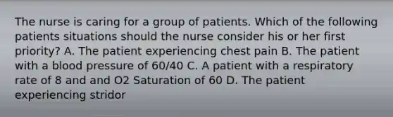 The nurse is caring for a group of patients. Which of the following patients situations should the nurse consider his or her first priority? A. The patient experiencing chest pain B. The patient with a blood pressure of 60/40 C. A patient with a respiratory rate of 8 and and O2 Saturation of 60 D. The patient experiencing stridor