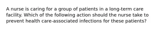 A nurse is caring for a group of patients in a long-term care facility. Which of the following action should the nurse take to prevent health care-associated infections for these patients?