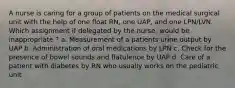 A nurse is caring for a group of patients on the medical surgical unit with the help of one float RN, one UAP, and one LPN/LVN. Which assignment if delegated by the nurse, would be inappropriate ? a. Measurement of a patients urine output by UAP b. Administration of oral medications by LPN c. Check for the presence of bowel sounds and flatulence by UAP d. Care of a patient with diabetes by RN who usually works on the pediatric unit