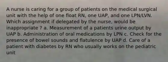 A nurse is caring for a group of patients on the medical surgical unit with the help of one float RN, one UAP, and one LPN/LVN. Which assignment if delegated by the nurse, would be inappropriate ? a. Measurement of a patients urine output by UAP b. Administration of oral medications by LPN c. Check for the presence of bowel sounds and flatulence by UAP d. Care of a patient with diabetes by RN who usually works on the pediatric unit