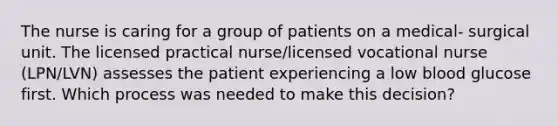 The nurse is caring for a group of patients on a medical- surgical unit. The licensed practical nurse/licensed vocational nurse (LPN/LVN) assesses the patient experiencing a low blood glucose first. Which process was needed to make this decision?