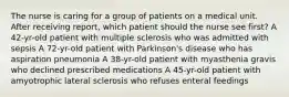 The nurse is caring for a group of patients on a medical unit. After receiving report, which patient should the nurse see first? A 42-yr-old patient with multiple sclerosis who was admitted with sepsis A 72-yr-old patient with Parkinson's disease who has aspiration pneumonia A 38-yr-old patient with myasthenia gravis who declined prescribed medications A 45-yr-old patient with amyotrophic lateral sclerosis who refuses enteral feedings