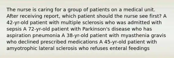 The nurse is caring for a group of patients on a medical unit. After receiving report, which patient should the nurse see first? A 42-yr-old patient with multiple sclerosis who was admitted with sepsis A 72-yr-old patient with Parkinson's disease who has aspiration pneumonia A 38-yr-old patient with myasthenia gravis who declined prescribed medications A 45-yr-old patient with amyotrophic lateral sclerosis who refuses enteral feedings