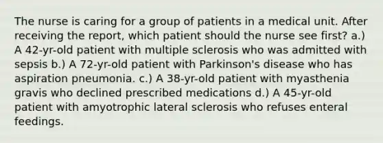 The nurse is caring for a group of patients in a medical unit. After receiving the report, which patient should the nurse see first? a.) A 42-yr-old patient with multiple sclerosis who was admitted with sepsis b.) A 72-yr-old patient with Parkinson's disease who has aspiration pneumonia. c.) A 38-yr-old patient with myasthenia gravis who declined prescribed medications d.) A 45-yr-old patient with amyotrophic lateral sclerosis who refuses enteral feedings.