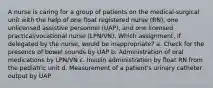 A nurse is caring for a group of patients on the medical-surgical unit with the help of one float registered nurse (RN), one unlicensed assistive personnel (UAP), and one licensed practical/vocational nurse (LPN/VN). Which assignment, if delegated by the nurse, would be inappropriate? a. Check for the presence of bowel sounds by UAP b. Administration of oral medications by LPN/VN c. Insulin administration by float RN from the pediatric unit d. Measurement of a patient's urinary catheter output by UAP