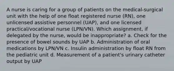 A nurse is caring for a group of patients on the medical-surgical unit with the help of one float registered nurse (RN), one unlicensed assistive personnel (UAP), and one licensed practical/vocational nurse (LPN/VN). Which assignment, if delegated by the nurse, would be inappropriate? a. Check for the presence of bowel sounds by UAP b. Administration of oral medications by LPN/VN c. Insulin administration by float RN from the pediatric unit d. Measurement of a patient's urinary catheter output by UAP