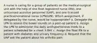 A nurse is caring for a group of patients on the medical-surgical unit with the help of one float registered nurse (RN), one unlicensed assistive personnel (UAP), and one licensed practical/vocational nurse (LPN/LVN). Which assignment, if delegated by the nurse, would be inappropriate? a. Delegate the LPN to assess the bowel sounds on a post-op patient b. Assign the LPN to administer the daily antihypertensive meds to a patient scheduled for a chest X-RAY c. Assign the float RN to a patient with diabetes and urinary frequency d. Request that the UAP ask the patient about his arthritis pain