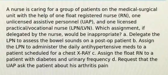 A nurse is caring for a group of patients on the medical-surgical unit with the help of one float registered nurse (RN), one unlicensed assistive personnel (UAP), and one licensed practical/vocational nurse (LPN/LVN). Which assignment, if delegated by the nurse, would be inappropriate? a. Delegate the LPN to assess the bowel sounds on a post-op patient b. Assign the LPN to administer the daily antihypertensive meds to a patient scheduled for a chest X-RAY c. Assign the float RN to a patient with diabetes and urinary frequency d. Request that the UAP ask the patient about his arthritis pain