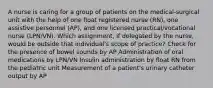 A nurse is caring for a group of patients on the medical-surgical unit with the help of one float registered nurse (RN), one assistive personnel (AP), and one licensed practical/vocational nurse (LPN/VN). Which assignment, if delegated by the nurse, would be outside that individual's scope of practice? Check for the presence of bowel sounds by AP Administration of oral medications by LPN/VN Insulin administration by float RN from the pediatric unit Measurement of a patient's urinary catheter output by AP