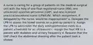 A nurse is caring for a group of patients on the medical-surgical unit with the help of one float registered nurse (RN), one unlicensed assistive personnel (UAP), and one licensed practical/vocational nurse (LPN/LVN). Which assignment, if delegated by the nurse, would be inappropriate? a. Delegate the LPN to assess the bowel sounds on a post-op patient b. Assign the LPN to administer the daily antihypertensive meds to a patient scheduled for an ultrasound c. Assign the float RN to a patient with diabetes and urinary frequency d. Request that the UAP check the abdominal dressing after the patient took a shower