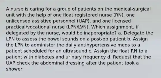 A nurse is caring for a group of patients on the medical-surgical unit with the help of one float registered nurse (RN), one unlicensed assistive personnel (UAP), and one licensed practical/vocational nurse (LPN/LVN). Which assignment, if delegated by the nurse, would be inappropriate? a. Delegate the LPN to assess the bowel sounds on a post-op patient b. Assign the LPN to administer the daily antihypertensive meds to a patient scheduled for an ultrasound c. Assign the float RN to a patient with diabetes and urinary frequency d. Request that the UAP check the abdominal dressing after the patient took a shower