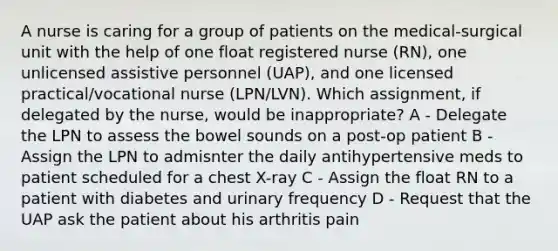 A nurse is caring for a group of patients on the medical-surgical unit with the help of one float registered nurse (RN), one unlicensed assistive personnel (UAP), and one licensed practical/vocational nurse (LPN/LVN). Which assignment, if delegated by the nurse, would be inappropriate? A - Delegate the LPN to assess the bowel sounds on a post-op patient B - Assign the LPN to admisnter the daily antihypertensive meds to patient scheduled for a chest X-ray C - Assign the float RN to a patient with diabetes and urinary frequency D - Request that the UAP ask the patient about his arthritis pain