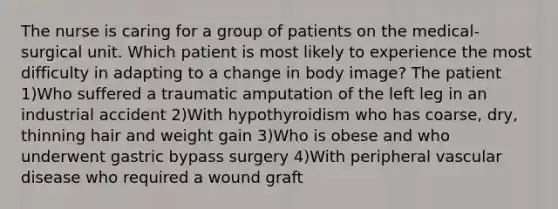The nurse is caring for a group of patients on the medical-surgical unit. Which patient is most likely to experience the most difficulty in adapting to a change in body image? The patient 1)Who suffered a traumatic amputation of the left leg in an industrial accident 2)With hypothyroidism who has coarse, dry, thinning hair and weight gain 3)Who is obese and who underwent gastric bypass surgery 4)With peripheral vascular disease who required a wound graft