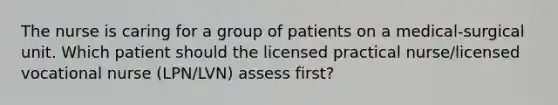 The nurse is caring for a group of patients on a medical-surgical unit. Which patient should the licensed practical nurse/licensed vocational nurse (LPN/LVN) assess first?