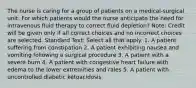 The nurse is caring for a group of patients on a medical-surgical unit. For which patients would the nurse anticipate the need for intravenous fluid therapy to correct fluid depletion? Note: Credit will be given only if all correct choices and no incorrect choices are selected. Standard Text: Select all that apply. 1. A patient suffering from constipation 2. A patient exhibiting nausea and vomiting following a surgical procedure 3. A patient with a severe burn 4. A patient with congestive heart failure with edema to the lower extremities and rales 5. A patient with uncontrolled diabetic ketoacidosis