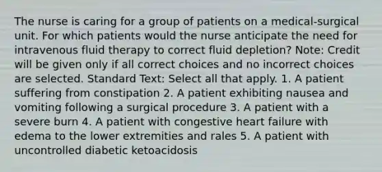 The nurse is caring for a group of patients on a medical-surgical unit. For which patients would the nurse anticipate the need for intravenous fluid therapy to correct fluid depletion? Note: Credit will be given only if all correct choices and no incorrect choices are selected. Standard Text: Select all that apply. 1. A patient suffering from constipation 2. A patient exhibiting nausea and vomiting following a surgical procedure 3. A patient with a severe burn 4. A patient with congestive heart failure with edema to the lower extremities and rales 5. A patient with uncontrolled diabetic ketoacidosis