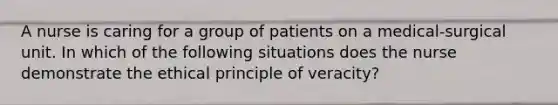 A nurse is caring for a group of patients on a medical-surgical unit. In which of the following situations does the nurse demonstrate the ethical principle of veracity?