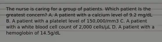 The nurse is caring for a group of patients. Which patient Is the greatest concern? A. A patient with a calcium level of 9.2 mg/dL B. A patient with a platelet level of 150,000/mm3 C. A patient with a white blood cell count of 2,000 cells/µL D. A patient with a hemoglobin of 14.5g/dL