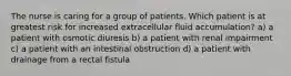 The nurse is caring for a group of patients. Which patient is at greatest risk for increased extracellular fluid accumulation? a) a patient with osmotic diuresis b) a patient with renal impairment c) a patient with an intestinal obstruction d) a patient with drainage from a rectal fistula