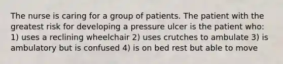 The nurse is caring for a group of patients. The patient with the greatest risk for developing a pressure ulcer is the patient who: 1) uses a reclining wheelchair 2) uses crutches to ambulate 3) is ambulatory but is confused 4) is on bed rest but able to move