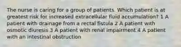 The nurse is caring for a group of patients. Which patient is at greatest risk for increased extracellular fluid accumulation? 1 A patient with drainage from a rectal fistula 2 A patient with osmotic diuresis 3 A patient with renal impairment 4 A patient with an intestinal obstruction