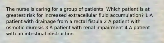 The nurse is caring for a group of patients. Which patient is at greatest risk for increased extracellular fluid accumulation? 1 A patient with drainage from a rectal fistula 2 A patient with osmotic diuresis 3 A patient with renal impairment 4 A patient with an intestinal obstruction