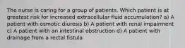 The nurse is caring for a group of patients. Which patient is at greatest risk for increased extracellular fluid accumulation? a) A patient with osmotic diuresis b) A patient with renal impairment c) A patient with an intestinal obstruction d) A patient with drainage from a rectal fistula