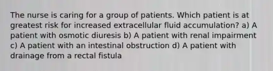 The nurse is caring for a group of patients. Which patient is at greatest risk for increased extracellular fluid accumulation? a) A patient with osmotic diuresis b) A patient with renal impairment c) A patient with an intestinal obstruction d) A patient with drainage from a rectal fistula