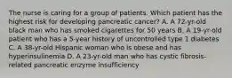 The nurse is caring for a group of patients. Which patient has the highest risk for developing pancreatic cancer? A. A 72-yr-old black man who has smoked cigarettes for 50 years B. A 19-yr-old patient who has a 5-year history of uncontrolled type 1 diabetes C. A 38-yr-old Hispanic woman who is obese and has hyperinsulinemia D. A 23-yr-old man who has cystic fibrosis-related pancreatic enzyme insufficiency