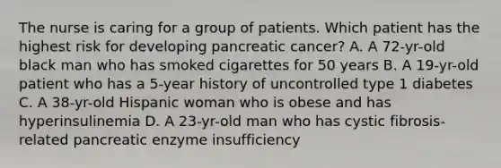 The nurse is caring for a group of patients. Which patient has the highest risk for developing pancreatic cancer? A. A 72-yr-old black man who has smoked cigarettes for 50 years B. A 19-yr-old patient who has a 5-year history of uncontrolled type 1 diabetes C. A 38-yr-old Hispanic woman who is obese and has hyperinsulinemia D. A 23-yr-old man who has cystic fibrosis-related pancreatic enzyme insufficiency