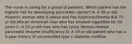 The nurse is caring for a group of patients. Which patient has the highest risk for developing pancreatic cancer? A. A 38-yr-old Hispanic woman who is obese and has hyperinsulinemia B.A 72-yr-old African American man who has smoked cigarettes for 50 years C. A 23-yr-old man who has cystic fibrosis-related pancreatic enzyme insufficiency D. A 19-yr-old patient who has a 5-year history of uncontrolled type 1 diabetes mellitus