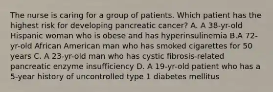 The nurse is caring for a group of patients. Which patient has the highest risk for developing pancreatic cancer? A. A 38-yr-old Hispanic woman who is obese and has hyperinsulinemia B.A 72-yr-old African American man who has smoked cigarettes for 50 years C. A 23-yr-old man who has cystic fibrosis-related pancreatic enzyme insufficiency D. A 19-yr-old patient who has a 5-year history of uncontrolled type 1 diabetes mellitus