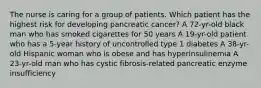 The nurse is caring for a group of patients. Which patient has the highest risk for developing pancreatic cancer? A 72-yr-old black man who has smoked cigarettes for 50 years A 19-yr-old patient who has a 5-year history of uncontrolled type 1 diabetes A 38-yr-old Hispanic woman who is obese and has hyperinsulinemia A 23-yr-old man who has cystic fibrosis-related pancreatic enzyme insufficiency